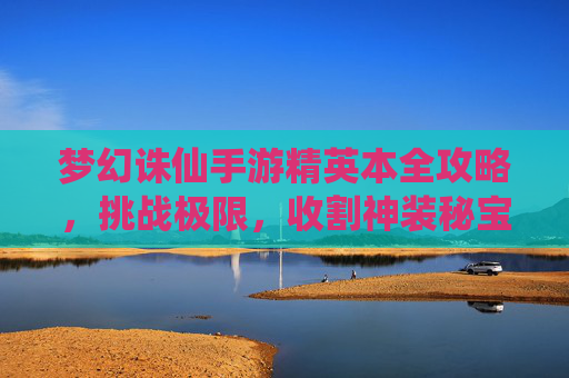 梦幻诛仙手游精英本全攻略,挑战极限,收割神装秘宝 梦幻诛仙手游精英本全攻略,挑战极限,收割神装秘宝