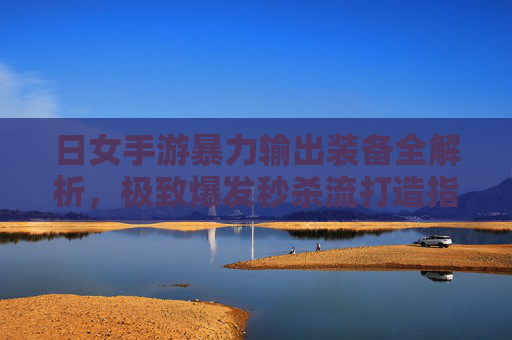日女手游暴力输出装备全解析,极致爆发秒杀流打造指南 日女手游暴力输出装备全解析,极致爆发秒杀流打造指南