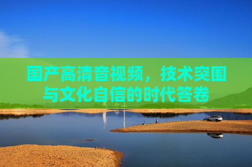 国产高清音视频，技术突围与文化自信的时代答卷