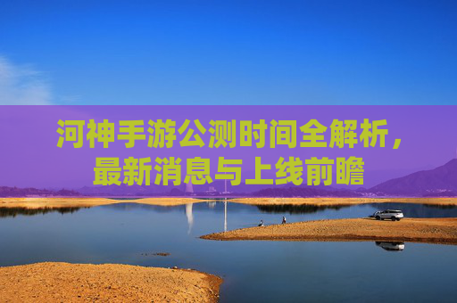 河神手游公测时间全解析，最新消息与上线前瞻