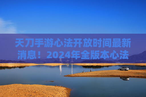 天刀手游心法开放时间最新消息!2024年全版本心法上线节点解析 天刀手游心法开放时间最新消息!2024年全版本心法上线节点解析