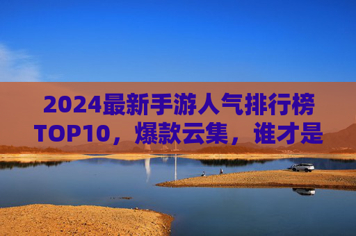 2024最新手游人气排行榜TOP10,爆款云集,谁才是真正的王者? 2024最新手游人气排行榜TOP10,爆款云集,谁才是真正的王者?