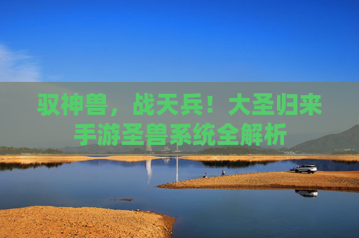 驭神兽,战天兵!大圣归来手游圣兽系统全解析 驭神兽,战天兵!大圣归来手游圣兽系统全解析