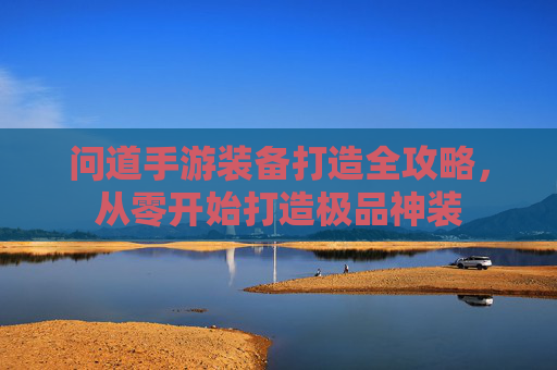 问道手游装备打造全攻略,从零开始打造极品神装 问道手游装备打造全攻略,从零开始打造极品神装