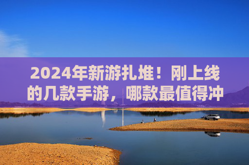 2024年新游扎堆!刚上线的几款手游,哪款最值得冲? 2024年新游扎堆!刚上线的几款手游,哪款最值得冲?