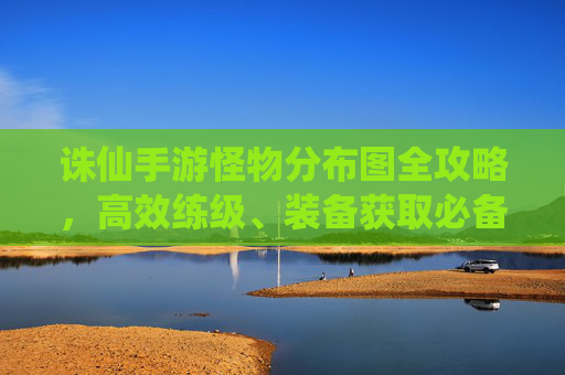诛仙手游怪物分布图全攻略,高效练级、装备获取必备指南 诛仙手游怪物分布图全攻略,高效练级、装备获取必备指南