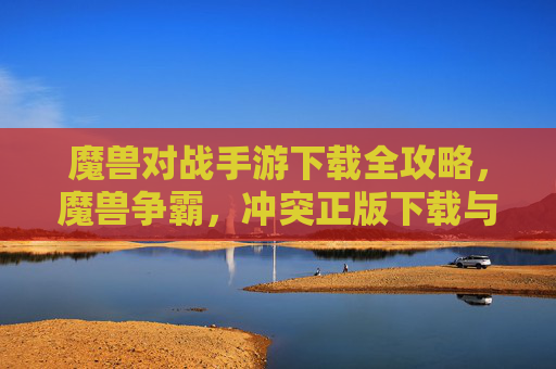 魔兽对战手游下载全攻略,魔兽争霸,冲突正版下载与新手指南 魔兽对战手游下载全攻略,魔兽争霸,冲突正版下载与新手指南