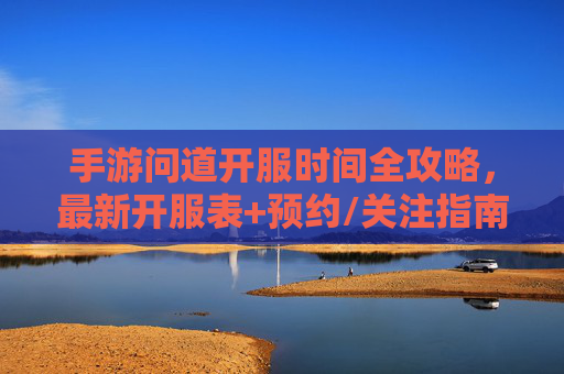手游问道开服时间全攻略，最新开服表+预约/关注指南