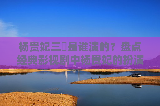 杨贵妃三㚫是谁演的?盘点经典影视剧中杨贵妃的扮演者 杨贵妃三㚫是谁演的?盘点经典影视剧中杨贵妃的扮演者
