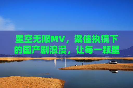 星空无限MV,梁佳执镜下的国产剧浪漫,让每一颗星都照见人心 星空无限MV,梁佳执镜下的国产剧浪漫,让每一颗星都照见人心