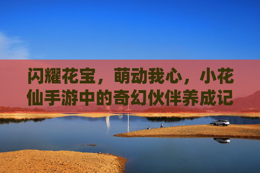 闪耀花宝，萌动我心，小花仙手游中的奇幻伙伴养成记