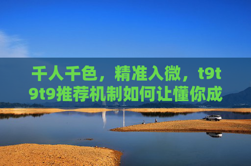 千人千色,精准入微,t9t9t9推荐机制如何让懂你成为标配 千人千色,精准入微,t9t9t9推荐机制如何让懂你成为标配