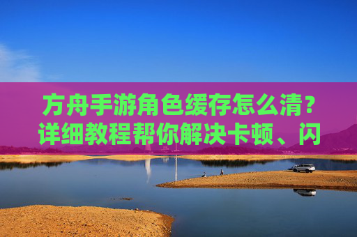 方舟手游角色缓存怎么清？详细教程帮你解决卡顿、闪退问题