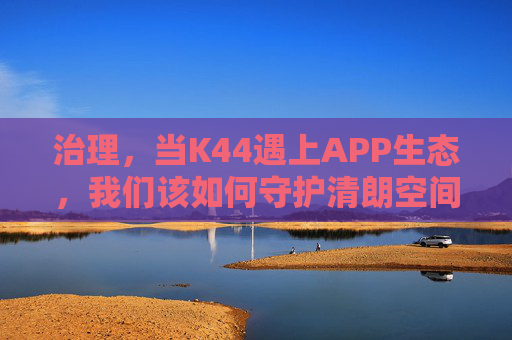 治理,当K44遇上APP生态,我们该如何守护清朗空间? 治理,当K44遇上APP生态,我们该如何守护清朗空间?