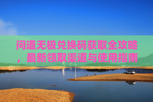问道无极兑换码获取全攻略,最新领取渠道与使用指南 问道无极兑换码获取全攻略,最新领取渠道与使用指南