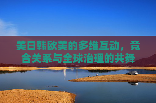 美日韩欧美的多维互动,竞合关系与全球治理的共舞 美日韩欧美的多维互动,竞合关系与全球治理的共舞