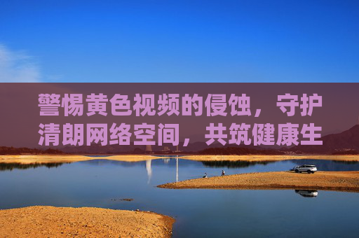 警惕黄色视频的侵蚀,守护清朗网络空间,共筑健康生活 警惕黄色视频的侵蚀,守护清朗网络空间,共筑健康生活