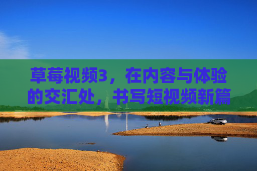 草莓视频3，在内容与体验的交汇处，书写短视频新篇章