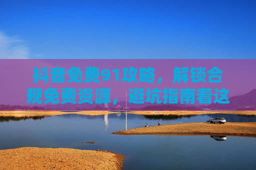 抖音免费91攻略，解锁合规免费资源，避坑指南看这里！