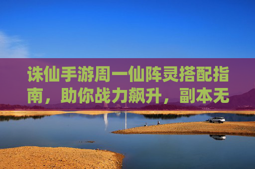 诛仙手游周一仙阵灵搭配指南，助你战力飙升，副本无忧