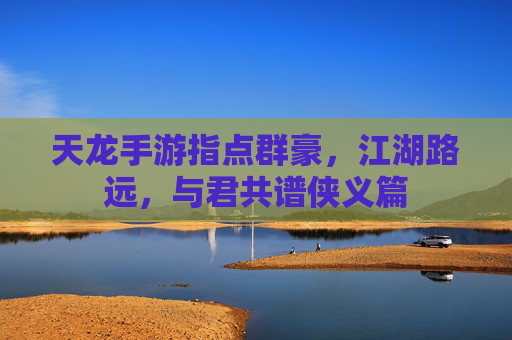 天龙手游指点群豪，江湖路远，与君共谱侠义篇