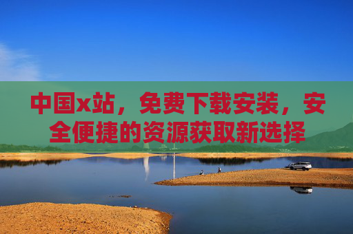中国x站，免费下载安装，安全便捷的资源获取新选择