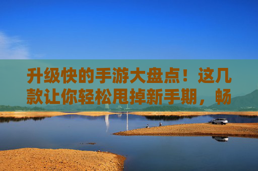 升级快的手游大盘点！这几款让你轻松甩掉新手期，畅快体验核心玩法