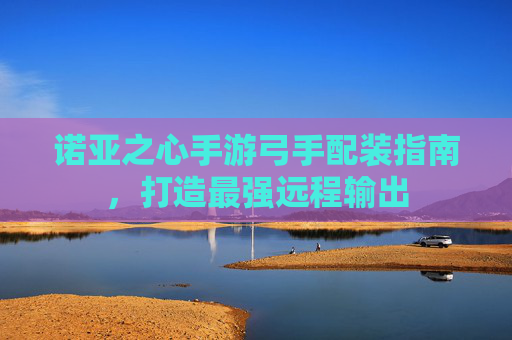 诺亚之心手游弓手配装指南,打造最强远程输出 诺亚之心手游弓手配装指南,打造最强远程输出