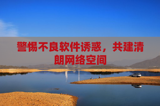 警惕不良软件诱惑,共建清朗网络空间 警惕不良软件诱惑,共建清朗网络空间