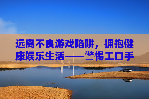 远离不良游戏陷阱,拥抱健康娱乐生活——警惕工口手游及非官方渠道的安全风险 远离不良游戏陷阱,拥抱健康娱乐生活——警惕工口手游及非官方渠道的安全风险