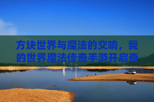 方块世界与魔法的交响,我的世界魔法传奇手游开启奇幻新篇章 方块世界与魔法的交响,我的世界魔法传奇手游开启奇幻新篇章