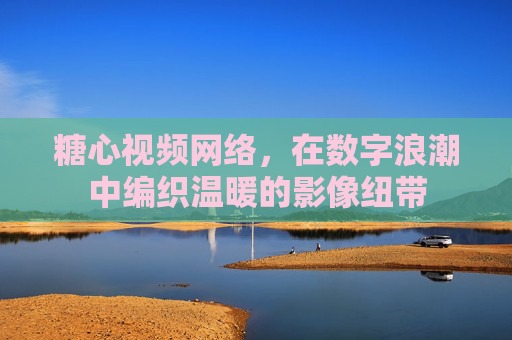 糖心视频网络,在数字浪潮中编织温暖的影像纽带 糖心视频网络,在数字浪潮中编织温暖的影像纽带