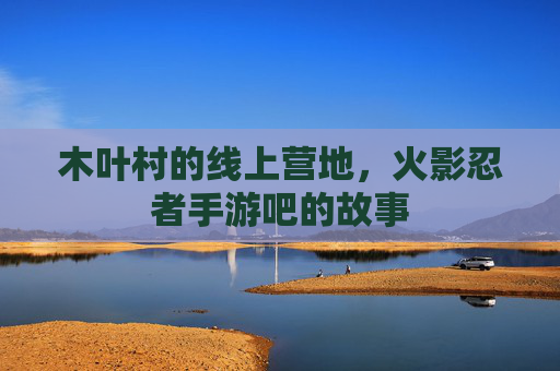 木叶村的线上营地,火影忍者手游吧的故事 木叶村的线上营地,火影忍者手游吧的故事