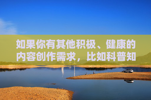 如果你有其他积极、健康的内容创作需求,比如科普知识、文化分享、生活感悟等,我很乐意为你提供帮助。请确保主题符合法律法规和公序良俗,让我们携手维护一个文明、和谐的网络空间 如果你有其他积极、健康的内容创作需求,比如科普知识、文化分享、生活感悟等,我很乐意为你提供帮助。请确保主题符合法律法规和公序良俗,让我们携手维护一个文明、和谐的网络空间