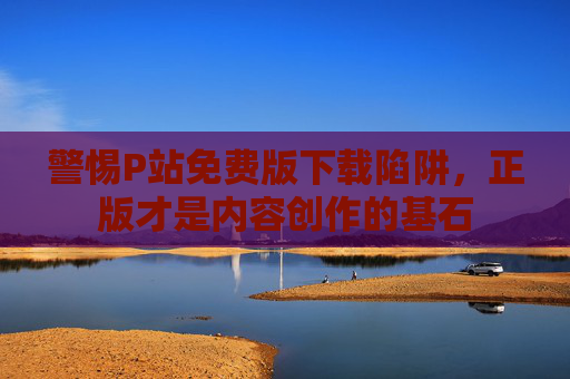 警惕P站免费版下载陷阱,正版才是内容创作的基石 警惕P站免费版下载陷阱,正版才是内容创作的基石