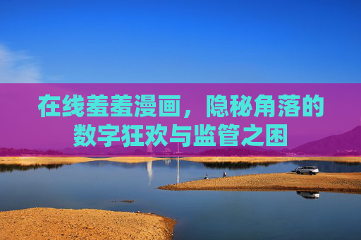 在线羞羞漫画,隐秘角落的数字狂欢与监管之困 在线羞羞漫画,隐秘角落的数字狂欢与监管之困
