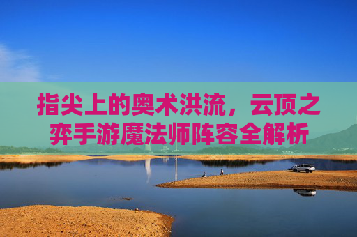 指尖上的奥术洪流,云顶之弈手游魔法师阵容全解析 指尖上的奥术洪流,云顶之弈手游魔法师阵容全解析