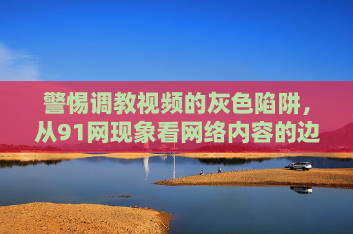 警惕调教视频的灰色陷阱,从91网现象看网络内容的边界与责任 警惕调教视频的灰色陷阱,从91网现象看网络内容的边界与责任
