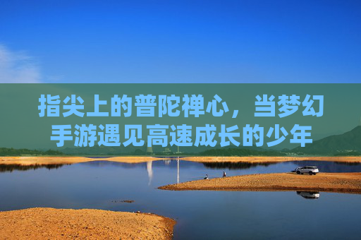 指尖上的普陀禅心,当梦幻手游遇见高速成长的少年 指尖上的普陀禅心,当梦幻手游遇见高速成长的少年