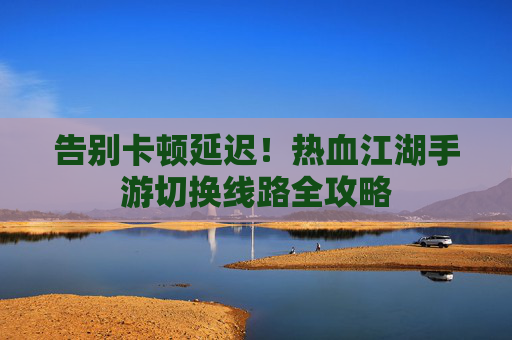 告别卡顿延迟！热血江湖手游切换线路全攻略