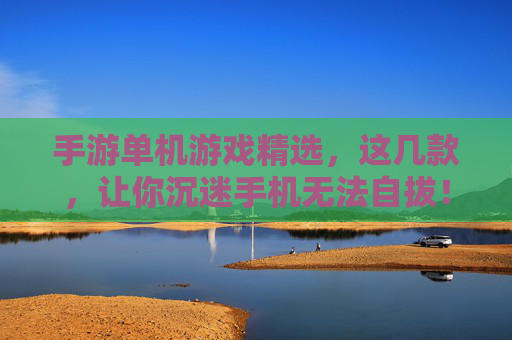 手游单机游戏精选，这几款，让你沉迷手机无法自拔！