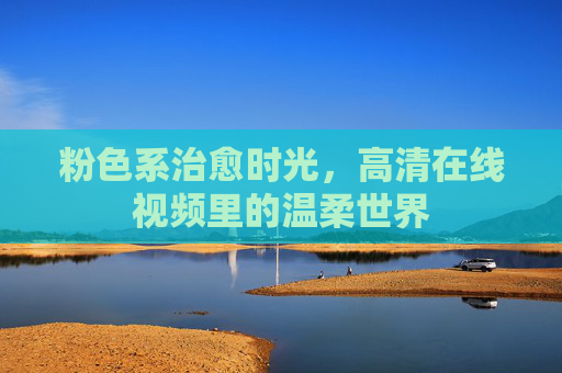 粉色系治愈时光,高清在线视频里的温柔世界 粉色系治愈时光,高清在线视频里的温柔世界