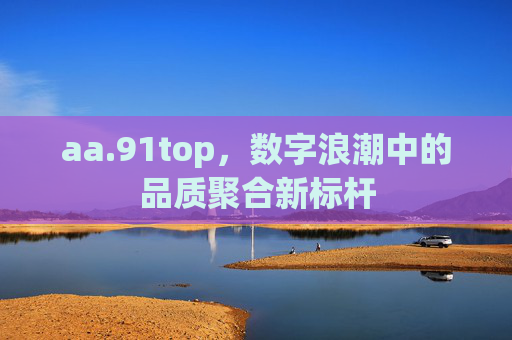 aa.91top,数字浪潮中的品质聚合新标杆 aa.91top,数字浪潮中的品质聚合新标杆