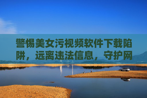 警惕美女污视频软件下载陷阱,远离违法信息,守护网络安全与个人底线 警惕美女污视频软件下载陷阱,远离违法信息,守护网络安全与个人底线