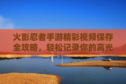 火影忍者手游精彩视频保存全攻略,轻松记录你的高光时刻! 火影忍者手游精彩视频保存全攻略,轻松记录你的高光时刻!