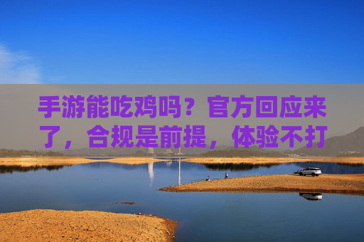 手游能吃鸡吗？官方回应来了，合规是前提，体验不打折！