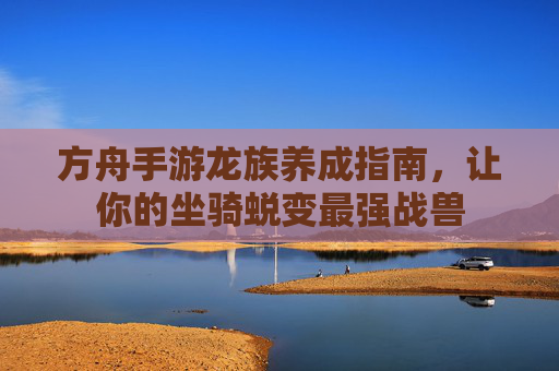 方舟手游龙族养成指南,让你的坐骑蜕变最强战兽 方舟手游龙族养成指南,让你的坐骑蜕变最强战兽