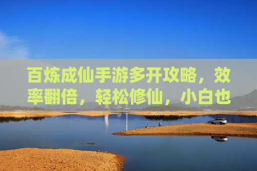 百炼成仙手游多开攻略,效率翻倍,轻松修仙,小白也能秒上手 百炼成仙手游多开攻略,效率翻倍,轻松修仙,小白也能秒上手