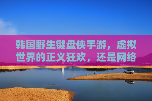 韩国野生键盘侠手游,虚拟世界的正义狂欢,还是网络暴力的游戏化? 韩国野生键盘侠手游,虚拟世界的正义狂欢,还是网络暴力的游戏化?