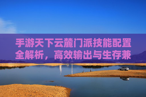 手游天下云麓门派技能配置全解析,高效输出与生存兼顾指南 手游天下云麓门派技能配置全解析,高效输出与生存兼顾指南